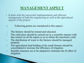  It deals with the successful implementation and efficient
management of both the engineering as well as the agricultural
aspects of the project.
 Following points are considered in this aspect:-
1) The farmers should be trained and educated.
2) The cultivation should be carried out in a scientific manner with
due control on all the inputs so as to obtain the maximum yield.
3) The distribution of water to the farmers should be managed
properly.
4) The agricultural land holding of the small farmers should be
consolidated to increase the efficiency of irrigation.
5) Suitable measures are to be adopted to eliminate the ill effect of
irrigation.
 