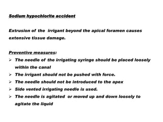 Sodium hypochlorite accident

Extrusion of the irrigant beyond the apical foramen causes
extensive tissue damage.
Preventive measures:
 The needle of the irrigating syringe should be placed loosely
within the canal
 The irrigant should not be pushed with force.
 The needle should not be introduced to the apex
 Side vented irrigating needle is used.
 The needle is agitated or moved up and down loosely to
agitate the liquid

 
