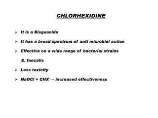 CHLORHEXIDINE
 It is a Bisguanide
 It has a broad spectrum of anti microbial action
 Effective on a wide range of bacterial strains
E. faecalis
 Less toxicity
 NaOCl + CHX → increased effectiveness

 