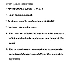 OTHER IRRIGATING SOLUTIONS
HYDROGEN PER OXIDE

[ H2O2 ]

It is an oxidizing agent .
It is almost used in conjunction with NaOCl
It acts by two mechanisms
1. The reaction with NaOCl produces effervescence
which mechanically pushes the debris out of the

canal
2. The nascent oxygen released acts as a powerful
antimicrobial agent especially for the anaerobic
organisms

 