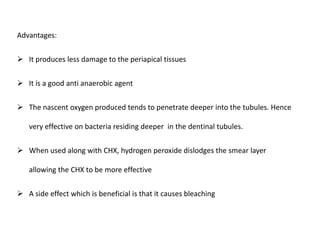 Advantages:
 It produces less damage to the periapical tissues
 It is a good anti anaerobic agent
 The nascent oxygen produced tends to penetrate deeper into the tubules. Hence
very effective on bacteria residing deeper in the dentinal tubules.
 When used along with CHX, hydrogen peroxide dislodges the smear layer

allowing the CHX to be more effective
 A side effect which is beneficial is that it causes bleaching

 