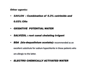 Other agents:
•

SAVLON : Combination of 0.3% cetrimide and
0.03% CHx

•

OXIDATIVE POTENTIAL WATER

• SALVIZOL : root canal chelating irrigant
•

BDA (bis-dequalinium acetate): recommended as an
excellent substitute for sodium hypochlorite in those patients who
are allergic to the latter.

•

ELECTRO CHEMICALLY ACTIVATED WATER

 