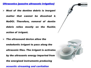 Ultrasonics [passive ultrasonic irrigation]

 Most of the dentine debris is inorganic
matter that cannot be dissolved by
NaOCl. Therefore, removal of dentine
debris relies mostly on the flushing
action of irrigant.
 The ultrasound device allow the
endodontic irrigant to pass along the
ultrasonic files. The irrigant is activated

by the ultrasonic energy imparted from
the energized instruments producing
acoustic streaming and cavitation

 