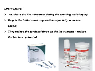 LUBRICANTS:


Facilitate the file movement during the cleaning and shaping

 Help in the initial canal negotiation especially in narrow
canals
 They reduce the torsional force on the instruments – reduce
the fracture potential

 