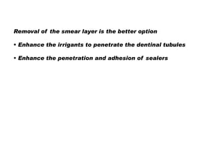 Removal of the smear layer is the better option
 Enhance the irrigants to penetrate the dentinal tubules
 Enhance the penetration and adhesion of sealers

 