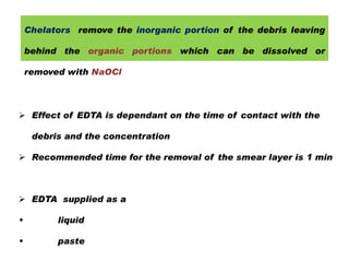 Chelators remove the inorganic portion of the debris leaving
behind the organic portions which can be dissolved or
removed with NaOCl

 Effect of EDTA is dependant on the time of contact with the
debris and the concentration
 Recommended time for the removal of the smear layer is 1 min

 EDTA supplied as a
•

liquid

•

paste

 