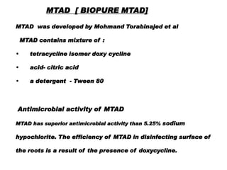MTAD [ BIOPURE MTAD]
MTAD was developed by Mohmand Torabinajed et al
MTAD contains mixture of :
•

tetracycline isomer doxy cycline

•

acid- citric acid

•

a detergent - Tween 80

Antimicrobial activity of MTAD
MTAD has superior antimicrobial activity than 5.25% sodium

hypochlorite. The efficiency of MTAD in disinfecting surface of
the roots is a result of the presence of doxycycline.

 