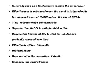  Generally used as a final rinse to remove the smear layer
 Effectiveness is enhanced when the canal is irrigated with
low concentration of NaOCl before the use of MTAD.
 1.3% recommended concentration
 Superior than NaOCl in antimicrobial action
 Doxycycline has the ability to bind the tubules and
gradually released over time
 Effective in killing E.faecalis
 Biocompatible
 Does not alter the properties of dentin
 Enhances the bond strength

 