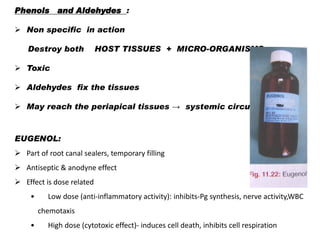 Phenols and Aldehydes :
 Non specific in action
Destroy both

HOST TISSUES + MICRO-ORGANISMS

 Toxic
 Aldehydes fix the tissues
 May reach the periapical tissues → systemic circulation

EUGENOL:
 Part of root canal sealers, temporary filling
 Antiseptic & anodyne effect

 Effect is dose related
•

Low dose (anti-inflammatory activity): inhibits-Pg synthesis, nerve activity,WBC
chemotaxis

•

High dose (cytotoxic effect)- induces cell death, inhibits cell respiration

 