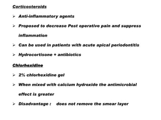 Corticosteroids

 Anti-inflammatory agents
 Proposed to decrease Post operative pain and suppress
inflammation

 Can be used in patients with acute apical periodontitis
 Hydrocortisone + antibiotics
Chlorhexidine
 2% chlorhexidine gel
 When mixed with calcium hydroxide the antimicrobial
effect is greater
 Disadvantage :

does not remove the smear layer

 