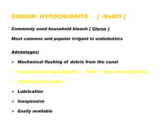 SODIUM HYPOCHLORITE

[ NaOCl ]

Commonly used household bleach [ Clorox ]
Most common and popular irrigant in endodontics
Advantages:
 Mechanical flushing of debris from the canal
 Tissue dissolving capacity → Vital + Non vital [necrotic]
 Antimicrobial action
 Lubrication
 Inexpensive
 Easily available

 