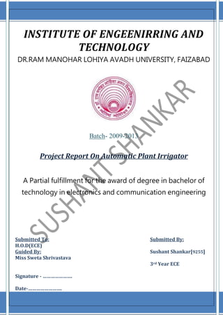 INSTITUTE OF ENGEENIRRING AND
TECHNOLOGY
DR.RAM MANOHAR LOHIYA AVADH UNIVERSITY, FAIZABAD
Batch- 2009-2013
Project Report On Automatic Plant Irrigator
A Partial fulfillment for the award of degree in bachelor of
technology in electronics and communication engineering
Submitted To: Submitted By:
H.O.D(ECE)
Guided By: Sushant Shankar[9255]
Miss Sweta Shrivastava
3rd Year ECE
Signature - ………………….
Date-…………………….
 
