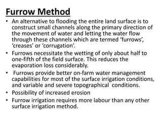 Furrow Method 
• An alternative to flooding the entire land surface is to 
construct small channels along the primary direction of 
the movement of water and letting the water flow 
through these channels which are termed ‘furrows’, 
‘creases’ or ‘corrugation’. 
• Furrows necessitate the wetting of only about half to 
one-fifth of the field surface. This reduces the 
evaporation loss considerably. 
• Furrows provide better on-farm water management 
capabilities for most of the surface irrigation conditions, 
and variable and severe topographical conditions. 
• Possibility of increased erosion 
• Furrow irrigation requires more labour than any other 
surface irrigation method. 
 