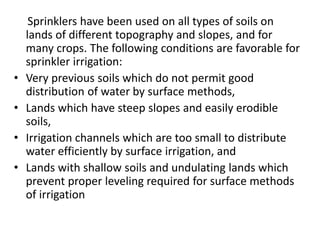 Sprinklers have been used on all types of soils on 
lands of different topography and slopes, and for 
many crops. The following conditions are favorable for 
sprinkler irrigation: 
• Very previous soils which do not permit good 
distribution of water by surface methods, 
• Lands which have steep slopes and easily erodible 
soils, 
• Irrigation channels which are too small to distribute 
water efficiently by surface irrigation, and 
• Lands with shallow soils and undulating lands which 
prevent proper leveling required for surface methods 
of irrigation 
 