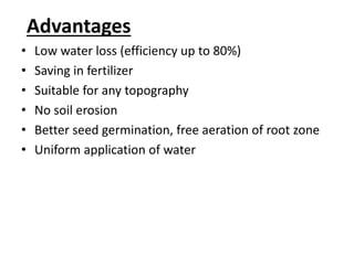 Advantages 
• Low water loss (efficiency up to 80%) 
• Saving in fertilizer 
• Suitable for any topography 
• No soil erosion 
• Better seed germination, free aeration of root zone 
• Uniform application of water 
 