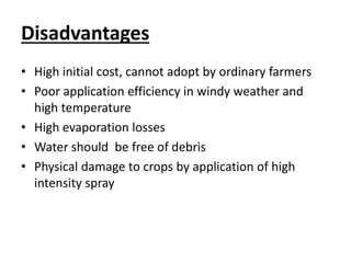 Disadvantages 
• High initial cost, cannot adopt by ordinary farmers 
• Poor application efficiency in windy weather and 
high temperature 
• High evaporation losses 
• Water should be free of debris 
• Physical damage to crops by application of high 
intensity spray 
 