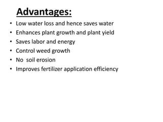Advantages: 
• Low water loss and hence saves water 
• Enhances plant growth and plant yield 
• Saves labor and energy 
• Control weed growth 
• No soil erosion 
• Improves fertilizer application efficiency 
 