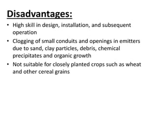Disadvantages: 
• High skill in design, installation, and subsequent 
operation 
• Clogging of small conduits and openings in emitters 
due to sand, clay particles, debris, chemical 
precipitates and organic growth 
• Not suitable for closely planted crops such as wheat 
and other cereal grains 
 