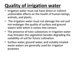 Quality of irrigation water 
• Irrigation water must not have direct or indirect 
undesirable effects on the health of human beings, 
animals, and plants. 
• The irrigation water must not damage the soil and 
not endanger the quality of surface and ground 
waters with which it comes into contact. 
• The presence of toxic substances in irrigation water 
may threaten the vegetation besides degrading the 
suitability of soil for future cultivation. 
• Surface water, ground water, and suitably treated 
waste waters are generally used for irrigation 
purposes 
 