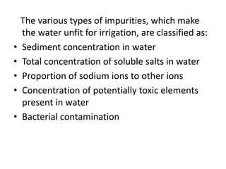 The various types of impurities, which make 
the water unfit for irrigation, are classified as: 
• Sediment concentration in water 
• Total concentration of soluble salts in water 
• Proportion of sodium ions to other ions 
• Concentration of potentially toxic elements 
present in water 
• Bacterial contamination 
 