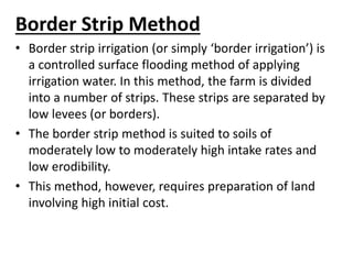 Border Strip Method 
• Border strip irrigation (or simply ‘border irrigation’) is 
a controlled surface flooding method of applying 
irrigation water. In this method, the farm is divided 
into a number of strips. These strips are separated by 
low levees (or borders). 
• The border strip method is suited to soils of 
moderately low to moderately high intake rates and 
low erodibility. 
• This method, however, requires preparation of land 
involving high initial cost. 
 