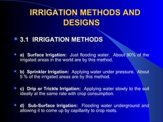 IRRIGATION METHODS ANDIRRIGATION METHODS AND
DESIGNSDESIGNS
 3.1 IRRIGATION METHODS
 
 a) Surface Irrigation:  Just flooding water.  About 90% of the 
irrigated areas in the world are by this method.
 b) Sprinkler Irrigation:  Applying water under pressure.  About 
5 % of the irrigated areas are by this method.
 c) Drip or Trickle Irrigation:  Applying water slowly to the soil 
ideally at the same rate with crop consumption.
 d) Sub-Surface Irrigation:  Flooding water underground and 
allowing it to come up by capillarity to crop roots.
 