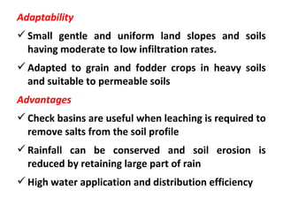 Adaptability
Small gentle and uniform land slopes and soils
having moderate to low infiltration rates.
Adapted to grain and fodder crops in heavy soils
and suitable to permeable soils
Advantages
Check basins are useful when leaching is required to
remove salts from the soil profile
Rainfall can be conserved and soil erosion is
reduced by retaining large part of rain
High water application and distribution efficiency
 