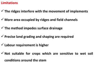 Limitations
The ridges interfere with the movement of implements
More area occupied by ridges and field channels
The method impedes surface drainage
Precise land grading and shaping are required
Labour requirement is higher
Not suitable for crops which are sensitive to wet soil
conditions around the stem
 
