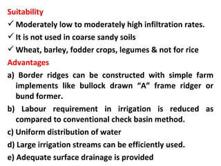 Suitability
Moderately low to moderately high infiltration rates.
It is not used in coarse sandy soils
Wheat, barley, fodder crops, legumes & not for rice
Advantages
a) Border ridges can be constructed with simple farm
implements like bullock drawn “A” frame ridger or
bund former.
b) Labour requirement in irrigation is reduced as
compared to conventional check basin method.
c) Uniform distribution of water
d) Large irrigation streams can be efficiently used.
e) Adequate surface drainage is provided
 