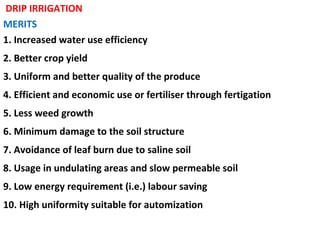 DRIP IRRIGATION
MERITS
1. Increased water use efficiency
2. Better crop yield
3. Uniform and better quality of the produce
4. Efficient and economic use or fertiliser through fertigation
5. Less weed growth
6. Minimum damage to the soil structure
7. Avoidance of leaf burn due to saline soil
8. Usage in undulating areas and slow permeable soil
9. Low energy requirement (i.e.) labour saving
10. High uniformity suitable for automization
 