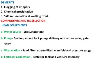 DEMERITS
1. Clogging of drippers
2. Chemical precipitation
3. Salt accumulation at wetting front
COMPONENTS AND ITS SELECTION
HEAD EQUIPMENTS
a. Water source - Subsurface tank
b. Pump - Suction, monoblock pump, delivery non return valve, gate
valve
c. Filter station - Sand filter, screen filter, manifold and pressure gauge
d. Fertiliser application - Fertiliser tank and ventury assembly
 