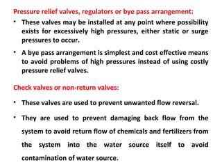 Pressure relief valves, regulators or bye pass arrangement:
• These valves may be installed at any point where possibility
exists for excessively high pressures, either static or surge
pressures to occur.
• A bye pass arrangement is simplest and cost effective means
to avoid problems of high pressures instead of using costly
pressure relief valves.
Check valves or non-return valves:
• These valves are used to prevent unwanted flow reversal.
• They are used to prevent damaging back flow from the
system to avoid return flow of chemicals and fertilizers from
the system into the water source itself to avoid
contamination of water source.
 