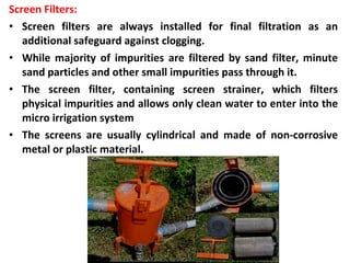 Screen Filters:
• Screen filters are always installed for final filtration as an
additional safeguard against clogging.
• While majority of impurities are filtered by sand filter, minute
sand particles and other small impurities pass through it.
• The screen filter, containing screen strainer, which filters
physical impurities and allows only clean water to enter into the
micro irrigation system
• The screens are usually cylindrical and made of non-corrosive
metal or plastic material.
 