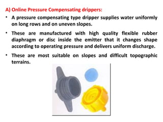 A) Online Pressure Compensating drippers:
• A pressure compensating type dripper supplies water uniformly
on long rows and on uneven slopes.
• These are manufactured with high quality flexible rubber
diaphragm or disc inside the emitter that it changes shape
according to operating pressure and delivers uniform discharge.
• These are most suitable on slopes and difficult topographic
terrains.
 