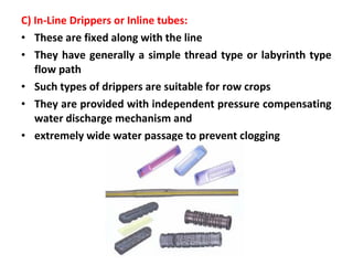 C) In-Line Drippers or Inline tubes:
• These are fixed along with the line
• They have generally a simple thread type or labyrinth type
flow path
• Such types of drippers are suitable for row crops
• They are provided with independent pressure compensating
water discharge mechanism and
• extremely wide water passage to prevent clogging
 