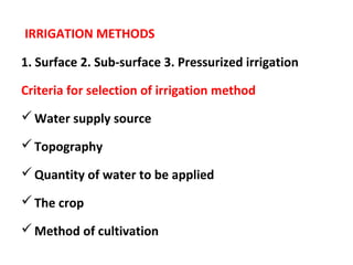 IRRIGATION METHODS
1. Surface 2. Sub-surface 3. Pressurized irrigation
Criteria for selection of irrigation method
Water supply source
Topography
Quantity of water to be applied
The crop
Method of cultivation
 