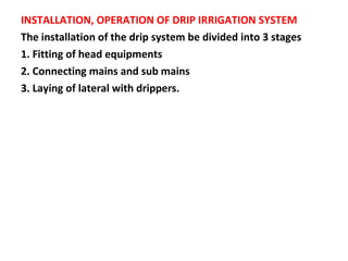INSTALLATION, OPERATION OF DRIP IRRIGATION SYSTEM
The installation of the drip system be divided into 3 stages
1. Fitting of head equipments
2. Connecting mains and sub mains
3. Laying of lateral with drippers.
 