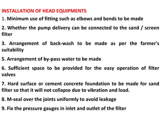 INSTALLATION OF HEAD EQUIPMENTS
1. Minimum use of fitting such as elbows and bends to be made
2. Whether the pump delivery can be connected to the sand / screen
filter
3. Arrangement of back-wash to be made as per the farmer's
suitability
5. Arrangement of by-pass water to be made
6. Sufficient space to be provided for the easy operation of filter
valves
7. Hard surface or cement concrete foundation to be made for sand
filter so that it will not collapse due to vibration and load.
8. M-seal over the joints uniformly to avoid leakage
9. Fix the pressure gauges in inlet and outlet of the filter
 