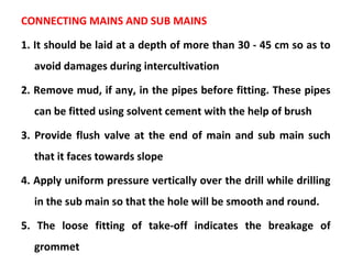 CONNECTING MAINS AND SUB MAINS
1. It should be laid at a depth of more than 30 - 45 cm so as to
avoid damages during intercultivation
2. Remove mud, if any, in the pipes before fitting. These pipes
can be fitted using solvent cement with the help of brush
3. Provide flush valve at the end of main and sub main such
that it faces towards slope
4. Apply uniform pressure vertically over the drill while drilling
in the sub main so that the hole will be smooth and round.
5. The loose fitting of take-off indicates the breakage of
grommet
 