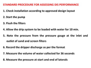 STANDARD PROCEDURE FOR ASSESSING DIS PERFORMANCE
1. Check installation according to approved design layout
2. Start the pump
3. Flush the filters
4. Allow the drip system to be loaded with water for 10 min.
5. Note the pressure from the pressure gauge at the inlet and
outlet of sand and screen filters
6. Record the dripper discharge as per the format
7. Measure the volume of water collected for 36 seconds
8. Measure the pressure at start and end of laterals
 