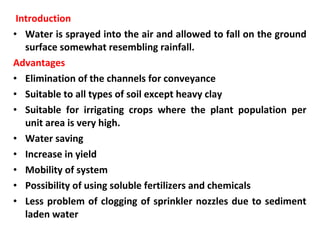 Introduction
• Water is sprayed into the air and allowed to fall on the ground
surface somewhat resembling rainfall.
Advantages
• Elimination of the channels for conveyance
• Suitable to all types of soil except heavy clay
• Suitable for irrigating crops where the plant population per
unit area is very high.
• Water saving
• Increase in yield
• Mobility of system
• Possibility of using soluble fertilizers and chemicals
• Less problem of clogging of sprinkler nozzles due to sediment
laden water
 