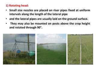 1) Rotating head:
• Small size nozzles are placed on riser pipes fixed at uniform
intervals along the length of the lateral pipe
• and the lateral pipes are usually laid on the ground surface.
• They may also be mounted on posts above the crop height
and rotated through 90°.
 
