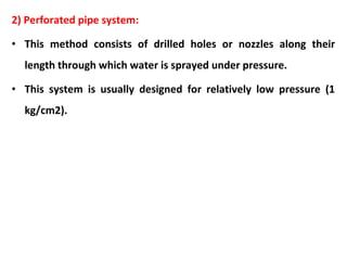 2) Perforated pipe system:
• This method consists of drilled holes or nozzles along their
length through which water is sprayed under pressure.
• This system is usually designed for relatively low pressure (1
kg/cm2).
 
