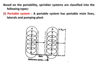 Based on the portability, sprinkler systems are classified into the
following types:
(i) Portable system : A portable system has portable main lines,
laterals and pumping plant
 