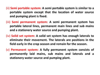 (ii) Semi portable system: A semi portable system is similar to a
portable system except that the location of water source
and pumping plant is fixed.
(iii) Semi permanent system: A semi permanent system has
portable lateral lines, permanent main lines and sub mains
and a stationery water source and pumping plant.
(iv) Solid set system: A solid set system has enough laterals to
eliminate their movement. The laterals are positions in the
field early in the crop season and remain for the season.
(v) Permanent system: A fully permanent system consists of
permanently laid mains, sub mains and laterals and a
stationery water source and pumping plant.
 