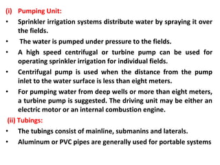 (i) Pumping Unit:
• Sprinkler irrigation systems distribute water by spraying it over
the fields.
• The water is pumped under pressure to the fields.
• A high speed centrifugal or turbine pump can be used for
operating sprinkler irrigation for individual fields.
• Centrifugal pump is used when the distance from the pump
inlet to the water surface is less than eight meters.
• For pumping water from deep wells or more than eight meters,
a turbine pump is suggested. The driving unit may be either an
electric motor or an internal combustion engine.
(ii) Tubings:
• The tubings consist of mainline, submanins and laterals.
• Aluminum or PVC pipes are generally used for portable systems
 