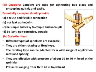 (iii) Couplers: Couplers are used for connecting two pipes and
uncoupling quickly and easily.
Essentially a coupler should provide
(a) a reuse and flexible connection
(b) not leak at the joint
(c) be simple and easy to couple and uncouple
(d) be light, non-corrosive, durable
(iv) Sprinkler Head:
• Different types of sprinklers are available.
• They are either rotating or fixed type.
• The rotating type can be adapted for a wide range of application
rates and spacing.
• They are effective with pressure of about 10 to 70 m head at the
sprinkler.
• Pressures ranging from 16 to 40 m fixed head
 