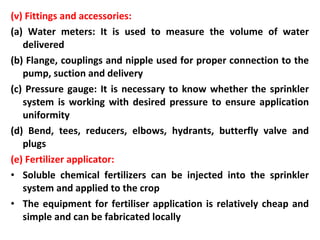 (v) Fittings and accessories:
(a) Water meters: It is used to measure the volume of water
delivered
(b) Flange, couplings and nipple used for proper connection to the
pump, suction and delivery
(c) Pressure gauge: It is necessary to know whether the sprinkler
system is working with desired pressure to ensure application
uniformity
(d) Bend, tees, reducers, elbows, hydrants, butterfly valve and
plugs
(e) Fertilizer applicator:
• Soluble chemical fertilizers can be injected into the sprinkler
system and applied to the crop
• The equipment for fertiliser application is relatively cheap and
simple and can be fabricated locally
 
