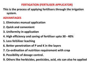 FERTIGATION (FERTILISER APPLICATOR)
This is the process of applying fertilisers through the irrigation
system.
ADVANTAGES
1. Eliminates manual application
2. Quick and convenient
3. Uniformity in application
4. High efficiency and saving of fertiliser upto 30 - 40%
5. Less fel1ilizer leaching
6. Better penetration of P and K in the layers
7. Co-ordination of nutrition requirement with crop
8. Possibility of dosage control.
9. Others like herbicides, pesticides, acid, etc can also he applied
 