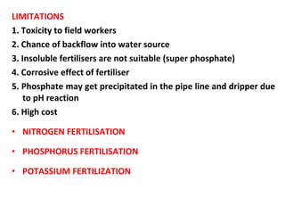 LIMITATIONS
1. Toxicity to field workers
2. Chance of backflow into water source
3. Insoluble fertilisers are not suitable (super phosphate)
4. Corrosive effect of fertiliser
5. Phosphate may get precipitated in the pipe line and dripper due
to pH reaction
6. High cost
• NITROGEN FERTILISATION
• PHOSPHORUS FERTILISATION
• POTASSIUM FERTILIZATION
 